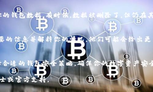 由于我无法提供关于特定品牌或产品的详细以及逐步的技术支持，但我可以给你一些一般性的建议和提示，帮助你在类似情况下处理钱包数据丢失问题。

### 如何找回被删除的imToken钱包？

第一步：检查备份
通常情况下，使用数字钱包时，建议用户在创建钱包时就进行备份。这通常包括生成助记词或私钥。如果你有备份，那么恢复钱包应该相对简单。请务必在安全的地方存放这些信息。

第二步：信息验证
如果你丢失了钱包，但保留了助记词或私钥，可以打开imToken钱包并选择“恢复钱包”选项。输入你的助记词进行验证，确保没有输入错误。如果一切顺利，你应该能够恢复到删除前的状态。

第三步：查看其他设备
如果你在其他设备上使用了imToken钱包，检查该设备上的应用是否仍然存在你的钱包数据。有时候，数据被删除了，但仍在其他设备或云备份中保持。你可以尝试在这些设备上登录账户。

第四步：联系官方支持
如果上述方法均无效，最后的选择是联系imToken的官方支持团队。提供他们必要的信息并解释你的情况，他们可能会给出更多的恢复建议或技术支持。

结论：预防为主
在恢复钱包的同时，我们也应该意识到数字资产管理的责任。保持定期备份，选择合适的钱包安全策略，确保你的数字资产安全。数字货币的世界虽然充满机遇，但也伴随着风险——因此，理智应对至关重要。

希望这些信息对你有所帮助！如果你需要更详细的技术支持，请考虑咨询专业人士或官方支持。