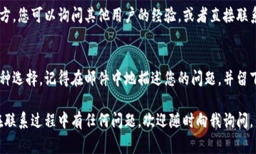 如果您在使用imToken钱包时需要联系客户服务，通常可以通过以下几种方式进行：

1. 访问官方网站
首先，您可以访问imToken的官方网站，通常在网站上会有“联系我们”或“客服支持”的链接。通过这些页面，您可以找到相关的联系信息，比如电子邮件地址或在线聊天支持。

2. 社交媒体
imToken在一些社交媒体平台上也设有官方账号，您可以通过这些平台直接联系他们。例如，您可以在Twitter、Facebook或Telegram等平台上找到imToken的官方账号，并通过私信进行询问。

3. 应用内支持
imToken钱包应用内通常会有客户支持或帮助中心的功能。您可以打开应用，查找相关帮助选项，通常包括常见问题解答（FAQ）、反馈表单或直接联系客服的选项。这些功能可以为您提供快速的帮助。

4. 社区论坛和讨论区
参与imToken相关的社区论坛或讨论区也是一个有效的求助方式。在这些地方，您可以询问其他用户的经验，或者直接联系imToken的社区管理员以获得帮助。

5. 邮件联系
如果您有需要详细说明的问题，发送电子邮件到imToken的客服邮箱也是一种选择。记得在邮件中地描述您的问题，并留下相关的联系方式。

通过以上的方式，您应该能够顺利联系到imToken的客户服务团队。如果您在联系过程中有任何问题，欢迎随时向我询问。